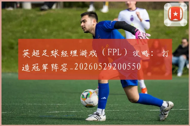 英超足球经理游戏（FPL）攻略：打造冠军阵容_20260529200550