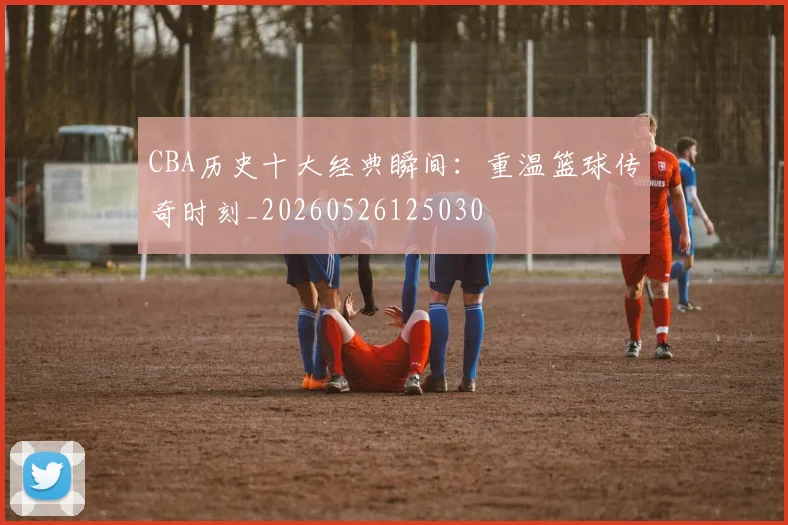 CBA历史十大经典瞬间：重温篮球传奇时刻_20260526125030