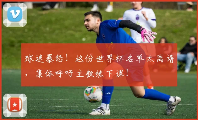 球迷暴怒！这份世界杯名单太离谱，集体呼吁主教练下课！