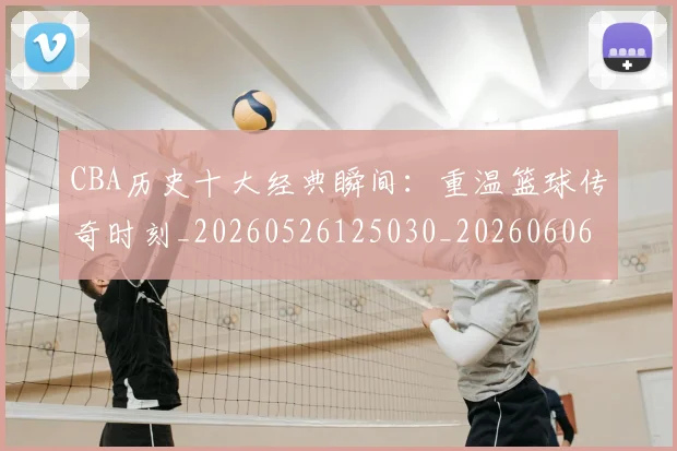 CBA历史十大经典瞬间:重温篮球传奇时刻_20260526125030_20260606165154