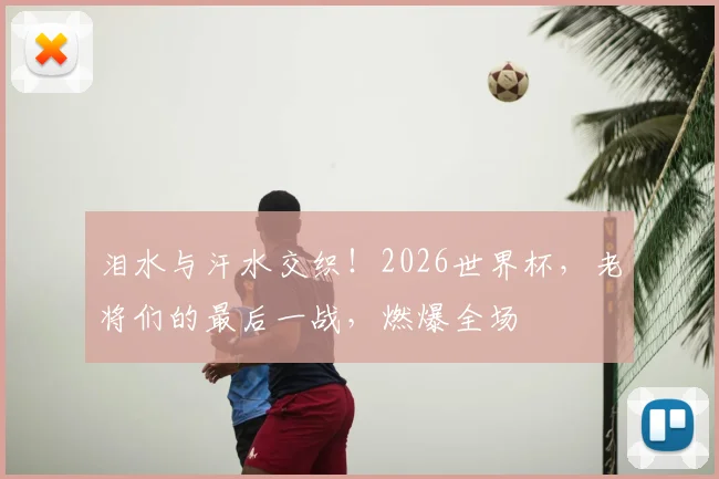 泪水与汗水交织！2026世界杯，老将们的最后一战，燃爆全场