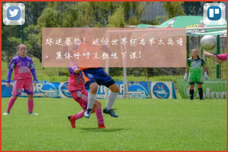 球迷暴怒!这份世界杯名单太离谱,集体呼吁主教练下课!