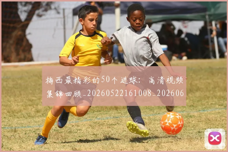 梅西最精彩的50个进球：高清视频集锦回顾_20260522161008_20260609223223