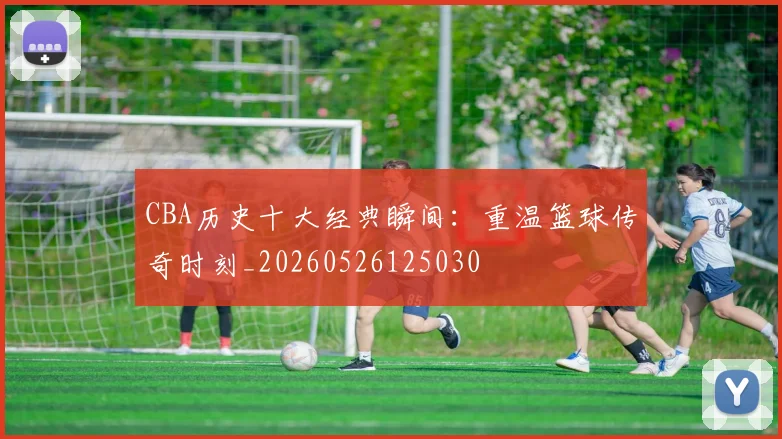 CBA历史十大经典瞬间：重温篮球传奇时刻_20260526125030