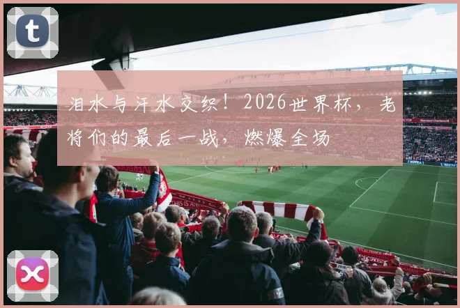 泪水与汗水交织！2026世界杯，老将们的最后一战，燃爆全场