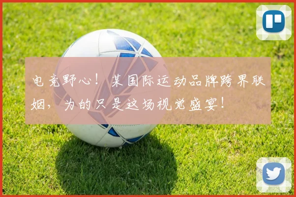 电竞野心！某国际运动品牌跨界联姻，为的只是这场视觉盛宴！