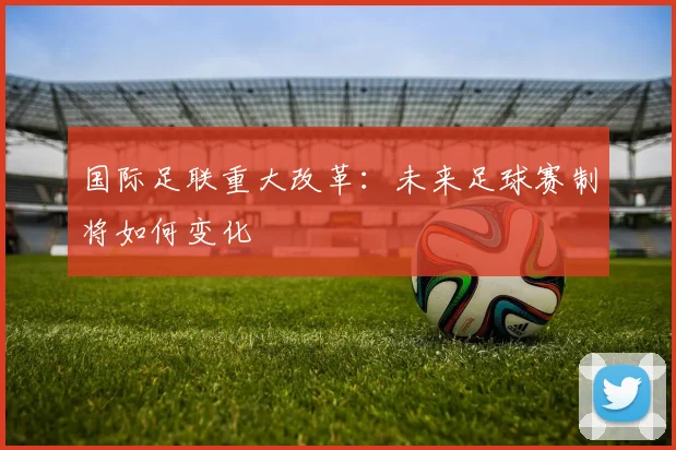 国际足联重大改革:未来足球赛制将如何变化