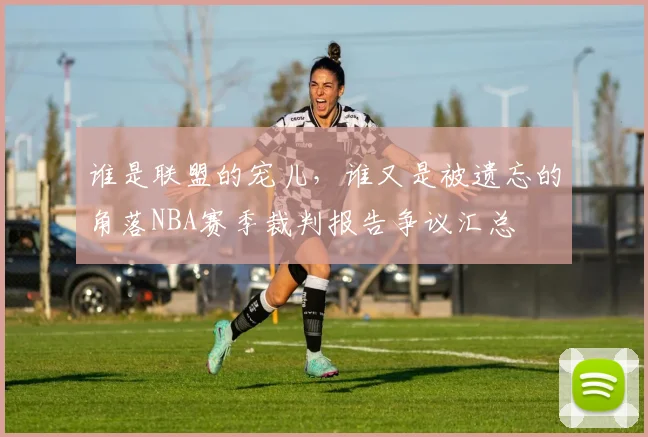 谁是联盟的宠儿，谁又是被遗忘的角落NBA赛季裁判报告争议汇总