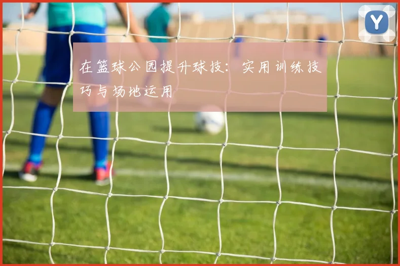 在篮球公园提升球技:实用训练技巧与场地运用