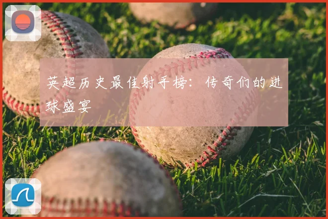 英超历史最佳射手榜：传奇们的进球盛宴
