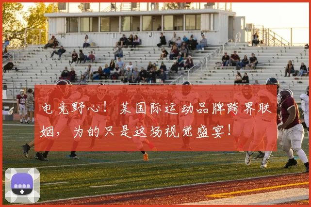 电竞野心！某国际运动品牌跨界联姻，为的只是这场视觉盛宴！
